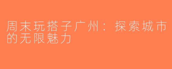 周末玩搭子广州：探索城市的无限魅力