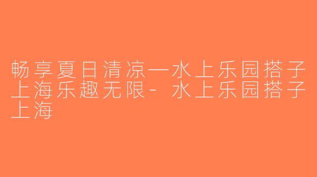 畅享夏日清凉—水上乐园搭子上海乐趣无限-水上乐园搭子上海