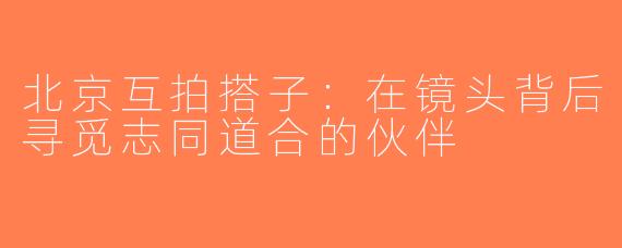 北京互拍搭子：在镜头背后寻觅志同道合的伙伴
