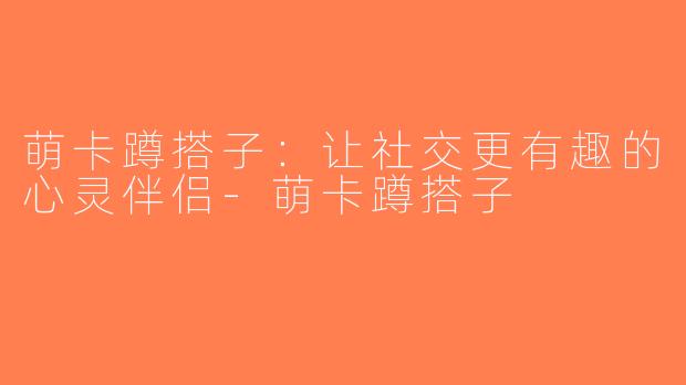 萌卡蹲搭子：让社交更有趣的心灵伴侣-萌卡蹲搭子