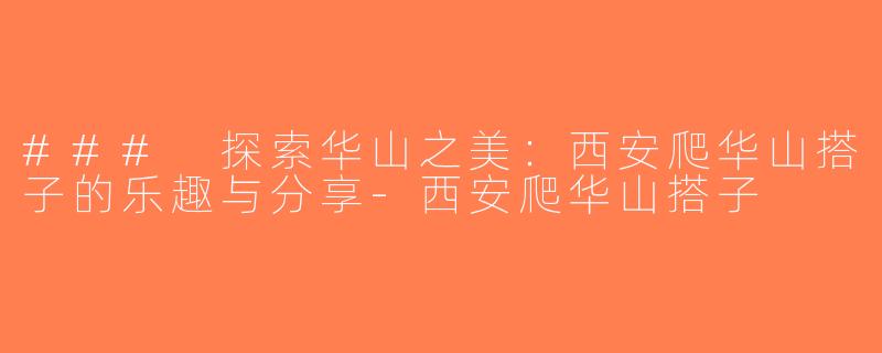 ### 探索华山之美：西安爬华山搭子的乐趣与分享-西安爬华山搭子