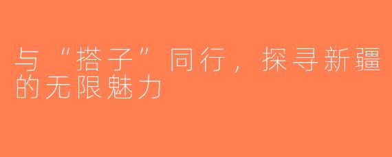 与“搭子”同行，探寻新疆的无限魅力