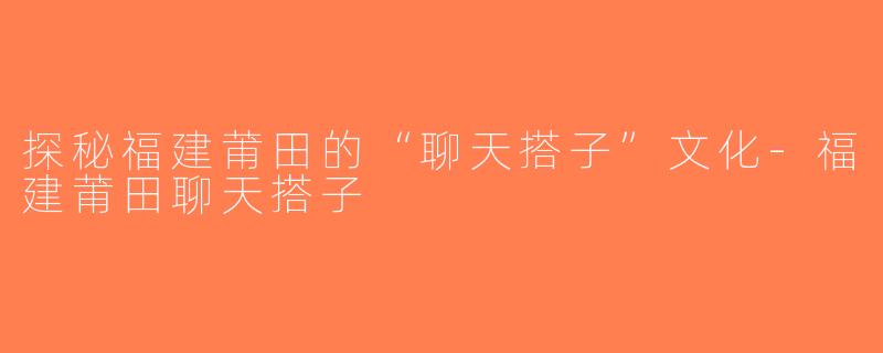 探秘福建莆田的“聊天搭子”文化-福建莆田聊天搭子