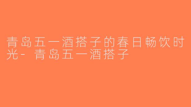 青岛五一酒搭子的春日畅饮时光-青岛五一酒搭子