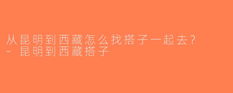 从昆明到西藏怎么找搭子一起去？  -昆明到西藏搭子