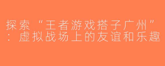 探索“王者游戏搭子广州”：虚拟战场上的友谊和乐趣