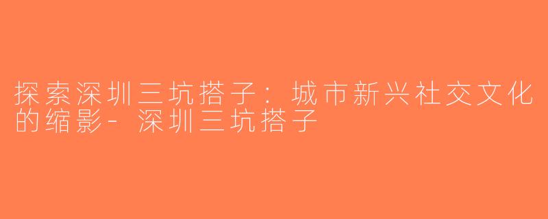 探索深圳三坑搭子：城市新兴社交文化的缩影-深圳三坑搭子