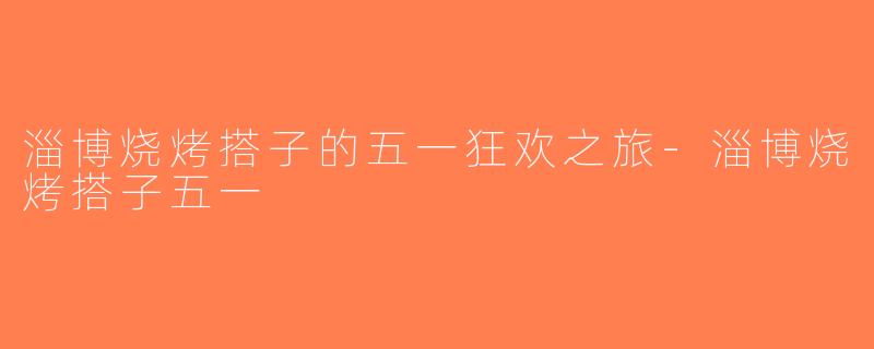 淄博烧烤搭子的五一狂欢之旅-淄博烧烤搭子五一