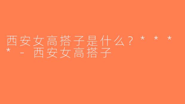 西安女高搭子是什么？****-西安女高搭子