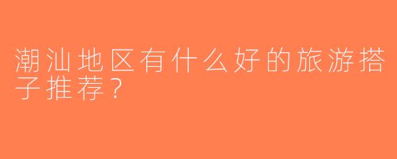 潮汕地区有什么好的旅游搭子推荐？