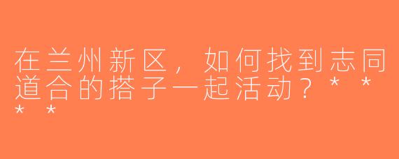 在兰州新区，如何找到志同道合的搭子一起活动？****