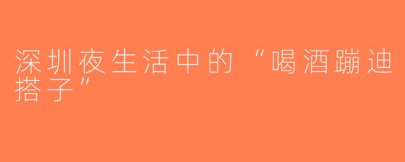 深圳夜生活中的“喝酒蹦迪搭子”