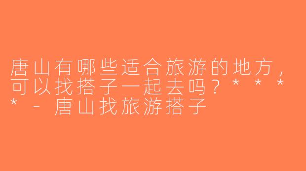 唐山有哪些适合旅游的地方，可以找搭子一起去吗？****-唐山找旅游搭子