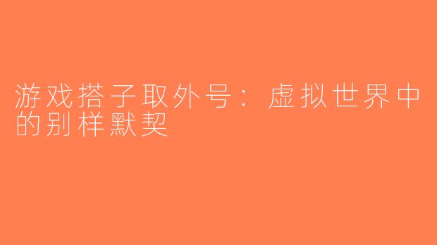 游戏搭子取外号：虚拟世界中的别样默契