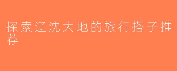 探索辽沈大地的旅行搭子推荐