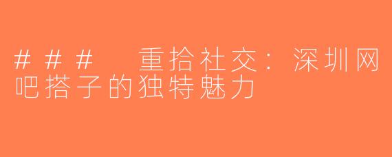 ### 重拾社交：深圳网吧搭子的独特魅力
