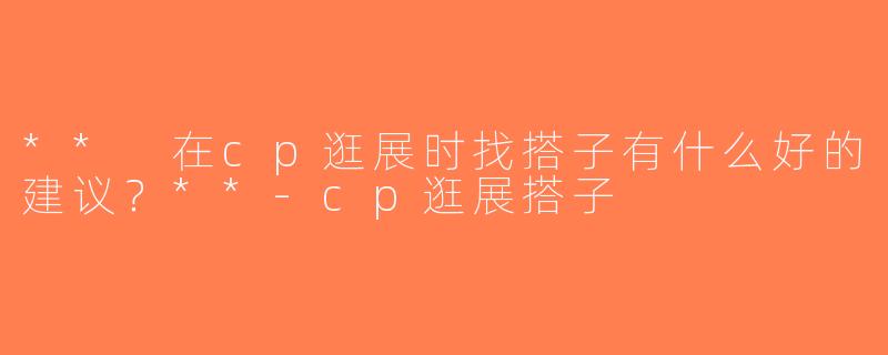 ** 在cp逛展时找搭子有什么好的建议？**-cp逛展搭子