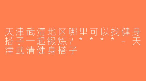 天津武清地区哪里可以找健身搭子一起锻炼？****-天津武清健身搭子