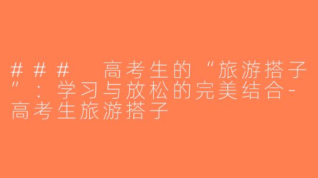 ### 高考生的“旅游搭子”：学习与放松的完美结合-高考生旅游搭子