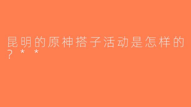 昆明的原神搭子活动是怎样的？**