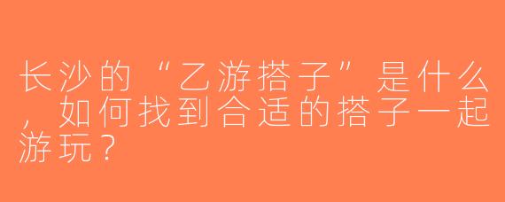 长沙的“乙游搭子”是什么，如何找到合适的搭子一起游玩？