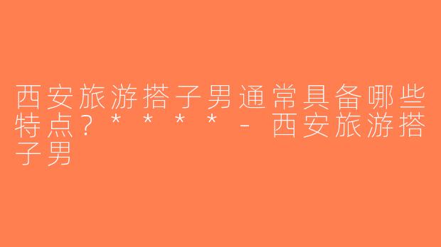 西安旅游搭子男通常具备哪些特点？****-西安旅游搭子男