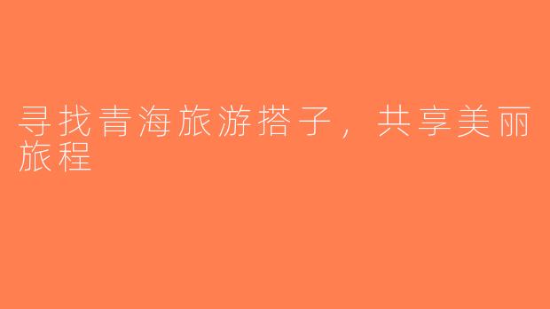 寻找青海旅游搭子，共享美丽旅程