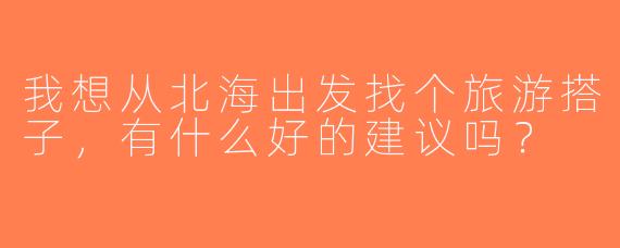 我想从北海出发找个旅游搭子，有什么好的建议吗？