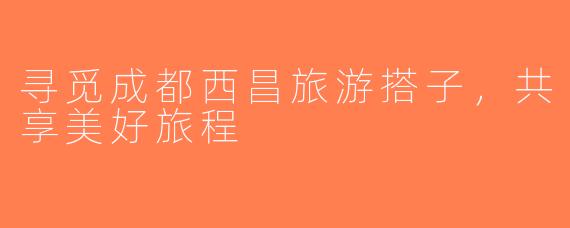 寻觅成都西昌旅游搭子，共享美好旅程