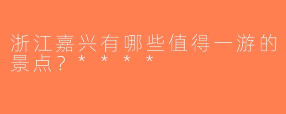 浙江嘉兴有哪些值得一游的景点？****