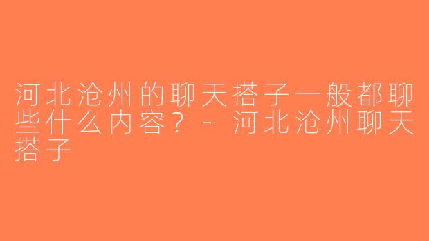 河北沧州的聊天搭子一般都聊些什么内容？-河北沧州聊天搭子
