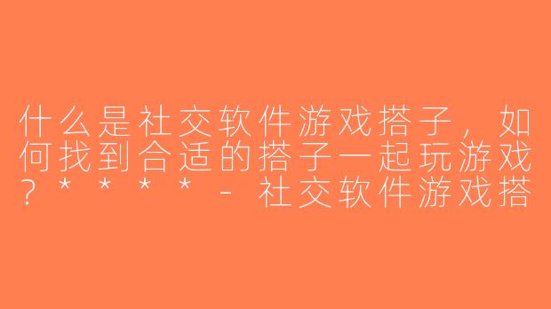 什么是社交软件游戏搭子，如何找到合适的搭子一起玩游戏？****-社交软件游戏搭子