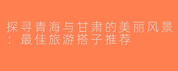探寻青海与甘肃的美丽风景：最佳旅游搭子推荐
