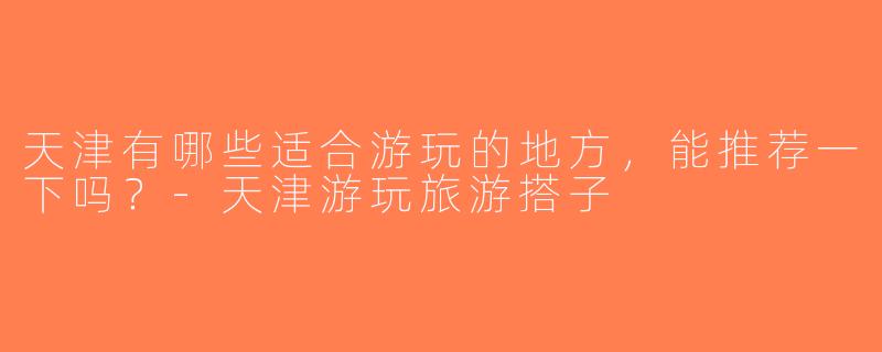 天津有哪些适合游玩的地方，能推荐一下吗？-天津游玩旅游搭子