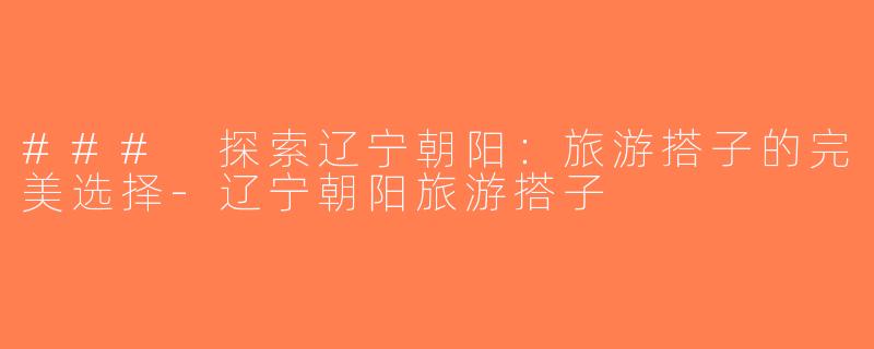 ### 探索辽宁朝阳：旅游搭子的完美选择-辽宁朝阳旅游搭子