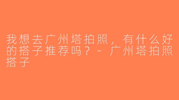 我想去广州塔拍照，有什么好的搭子推荐吗？-广州塔拍照搭子