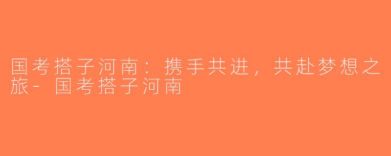 国考搭子河南：携手共进，共赴梦想之旅-国考搭子河南