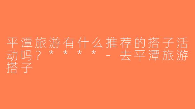 平潭旅游有什么推荐的搭子活动吗？****-去平潭旅游搭子