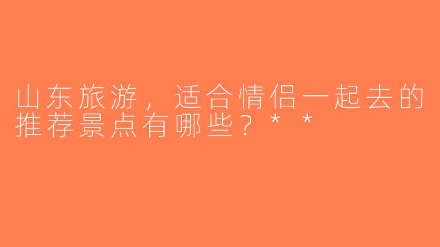 山东旅游，适合情侣一起去的推荐景点有哪些？**