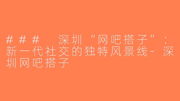 ### 深圳“网吧搭子”：新一代社交的独特风景线-深圳网吧搭子