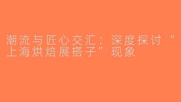 潮流与匠心交汇：深度探讨“上海烘焙展搭子”现象
