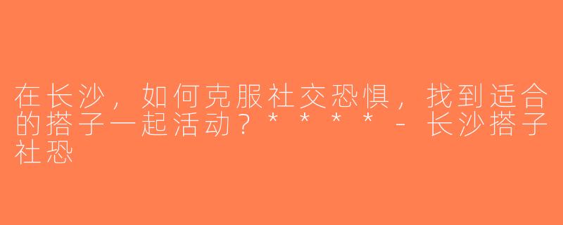 在长沙，如何克服社交恐惧，找到适合的搭子一起活动？****-长沙搭子社恐