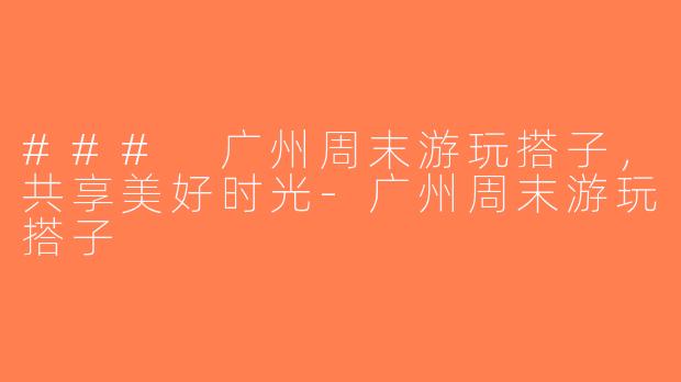 ### 广州周末游玩搭子，共享美好时光-广州周末游玩搭子