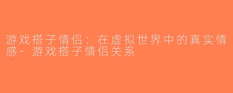 游戏搭子情侣：在虚拟世界中的真实情感-游戏搭子情侣关系
