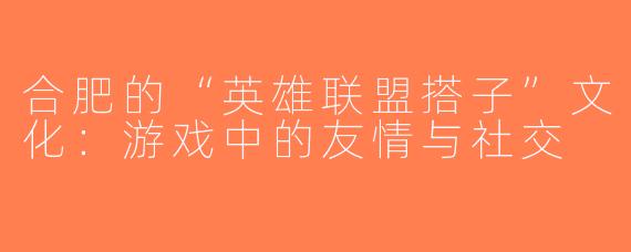 合肥的“英雄联盟搭子”文化：游戏中的友情与社交