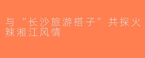 与“长沙旅游搭子”共探火辣湘江风情