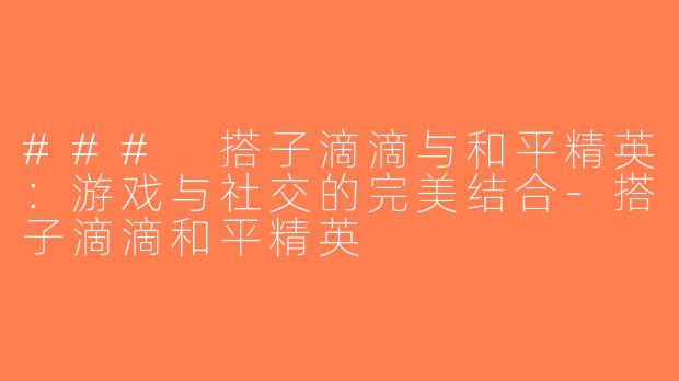 ### 搭子滴滴与和平精英：游戏与社交的完美结合-搭子滴滴和平精英