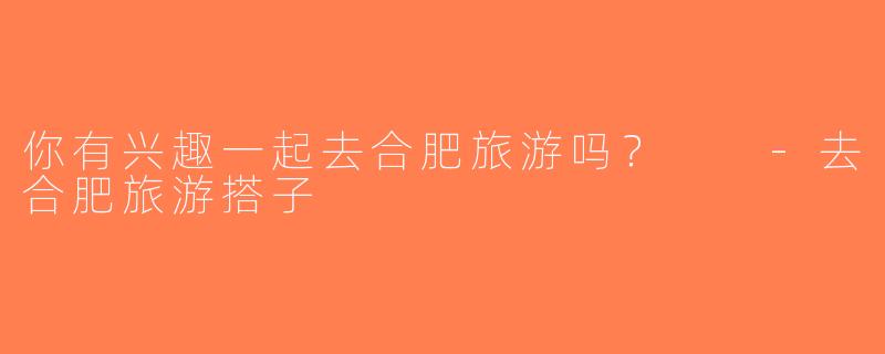 你有兴趣一起去合肥旅游吗？  -去合肥旅游搭子