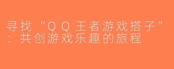 寻找“QQ王者游戏搭子”：共创游戏乐趣的旅程