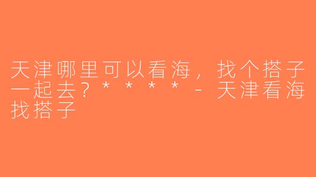 天津哪里可以看海，找个搭子一起去？****-天津看海找搭子